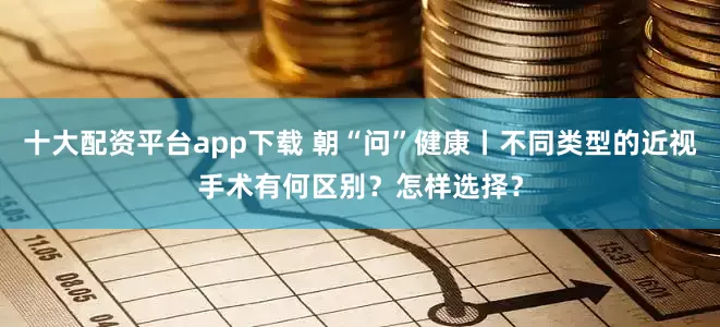 十大配资平台app下载 朝“问”健康丨不同类型的近视手术有何区别？怎样选择？