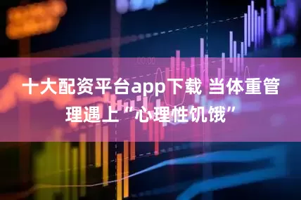 十大配资平台app下载 当体重管理遇上“心理性饥饿”