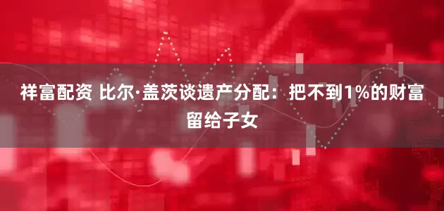祥富配资 比尔·盖茨谈遗产分配：把不到1%的财富留给子女