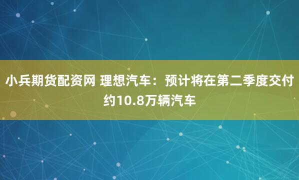 小兵期货配资网 理想汽车：预计将在第二季度交付约10.8万辆汽车