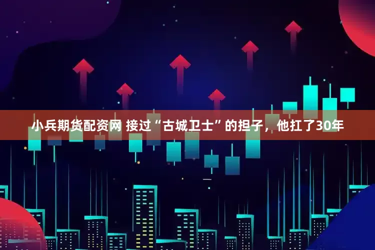 小兵期货配资网 接过“古城卫士”的担子，他扛了30年