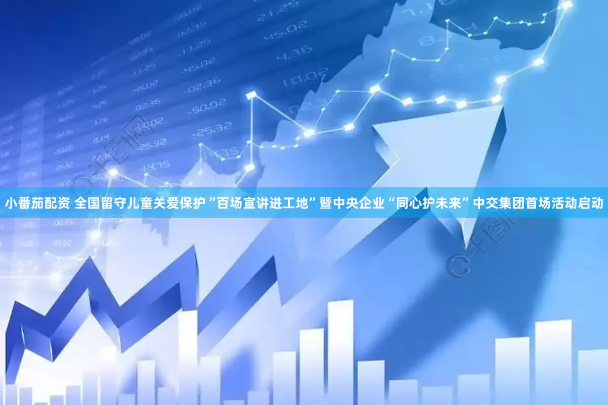 小番茄配资 全国留守儿童关爱保护“百场宣讲进工地”暨中央企业“同心护未来”中交集团首场活动启动