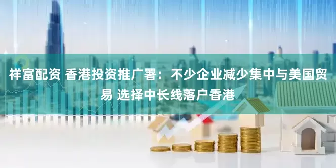 祥富配资 香港投资推广署：不少企业减少集中与美国贸易 选择中长线落户香港