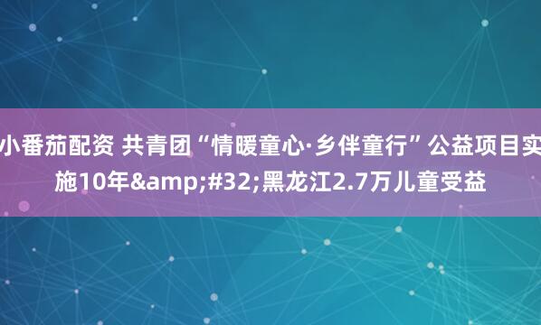 小番茄配资 共青团“情暖童心·乡伴童行”公益项目实施10年&#32;黑龙江2.7万儿童受益