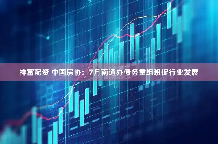 祥富配资 中国房协：7月南通办债务重组班促行业发展