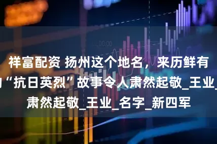 祥富配资 扬州这个地名，来历鲜有人知，背后的“抗日英烈”故事令人肃然起敬_王业_名字_新四军