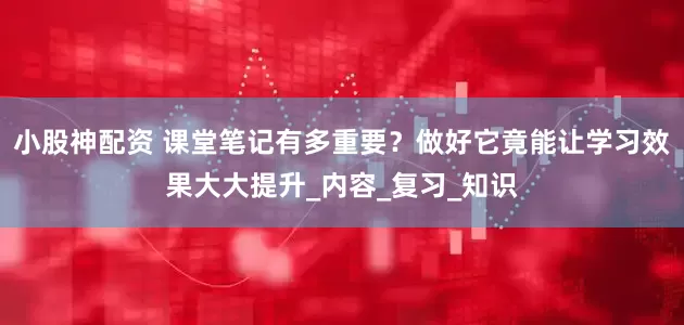 小股神配资 课堂笔记有多重要？做好它竟能让学习效果大大提升_内容_复习_知识