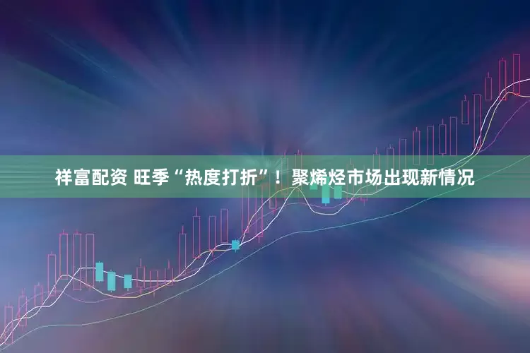 祥富配资 旺季“热度打折”！聚烯烃市场出现新情况