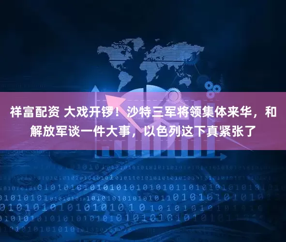 祥富配资 大戏开锣!沙特三军将领集体来华,和解放军谈一件大事,以色列这下真紧张了