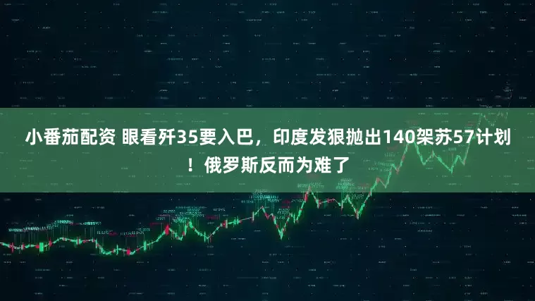 小番茄配资 眼看歼35要入巴,印度发狠抛出140架苏57计划!俄罗斯反而为难了