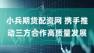 小兵期货配资网 携手推动三方合作高质量发展